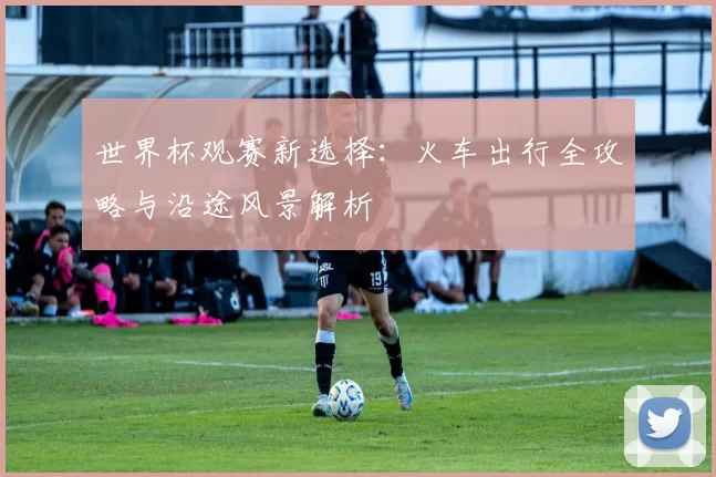 世界杯观赛新选择:火车出行全攻略与沿途风景解析