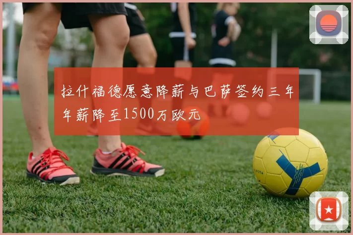 拉什福德愿意降薪与巴萨签约三年年薪降至1500万欧元