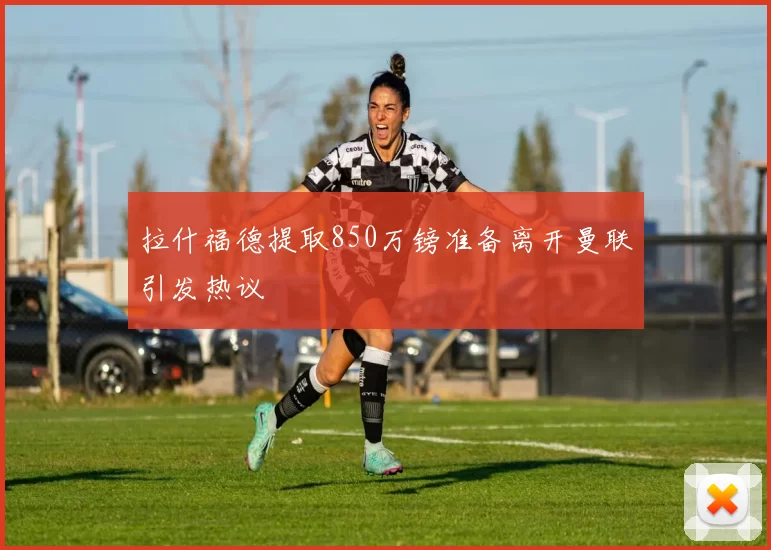 拉什福德提取850万镑准备离开曼联引发热议