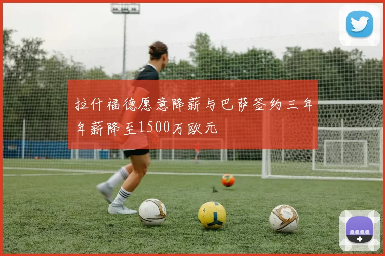拉什福德愿意降薪与巴萨签约三年年薪降至1500万欧元