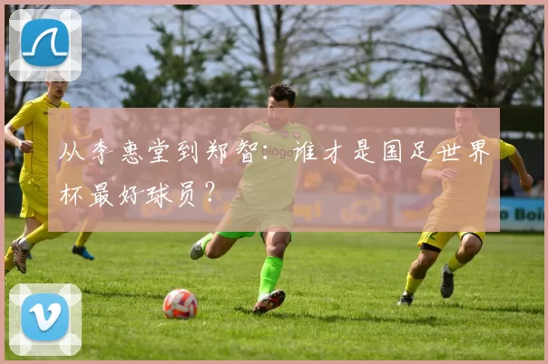 从李惠堂到郑智：谁才是国足世界杯最好球员？