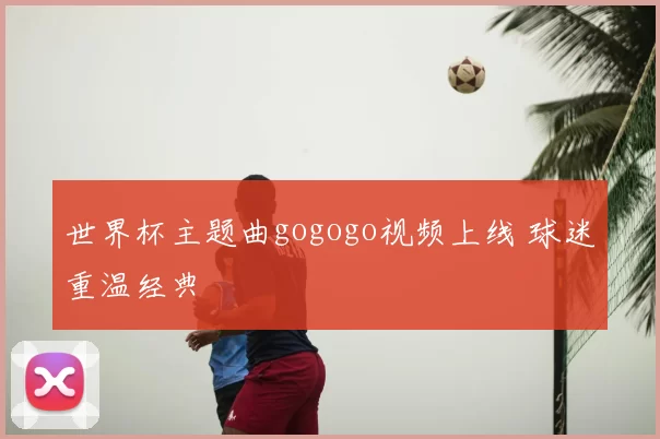 世界杯主题曲gogogo视频上线 球迷重温经典
