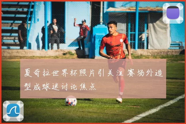 夏奇拉世界杯照片引关注 赛场外造型成球迷讨论焦点