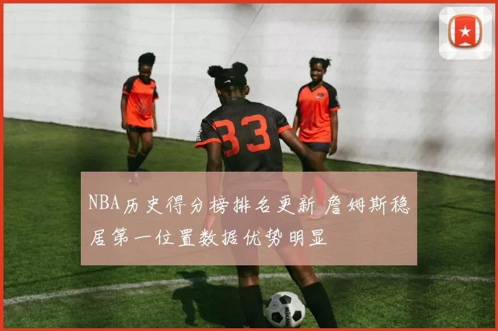 NBA历史得分榜排名更新 詹姆斯稳居第一位置数据优势明显