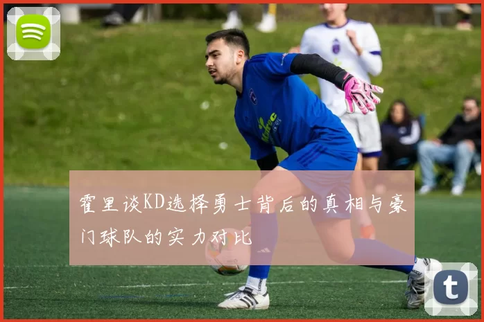 霍里谈KD选择勇士背后的真相与豪门球队的实力对比