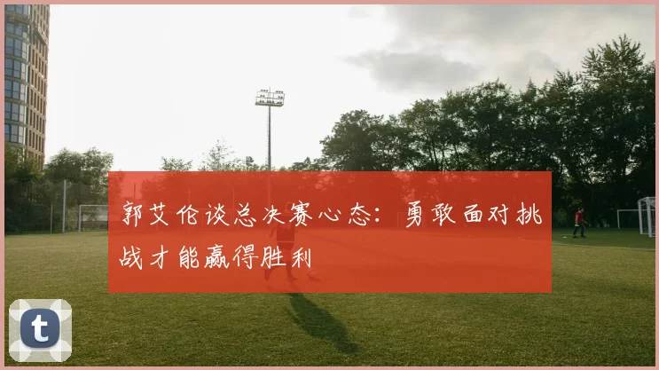 郭艾伦谈总决赛心态：勇敢面对挑战才能赢得胜利