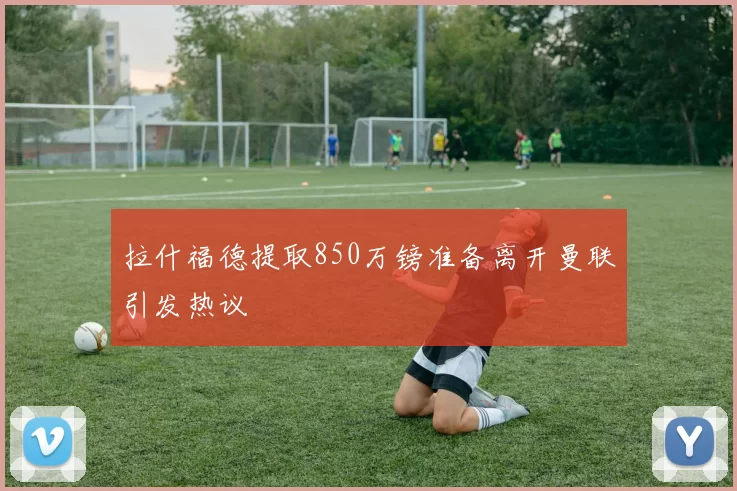 拉什福德提取850万镑准备离开曼联引发热议
