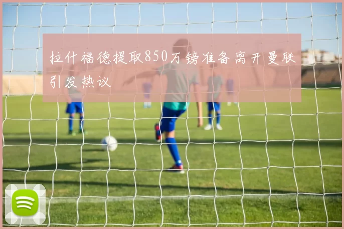 拉什福德提取850万镑准备离开曼联引发热议