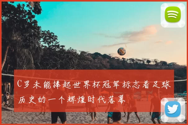 C罗未能捧起世界杯冠军标志着足球历史的一个辉煌时代落幕