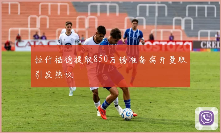 拉什福德提取850万镑准备离开曼联引发热议