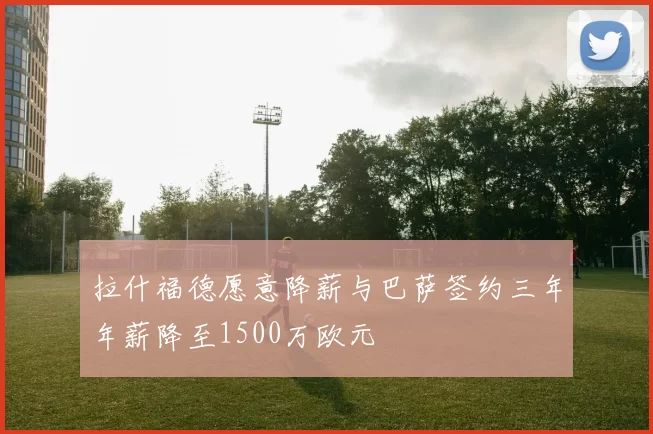 拉什福德愿意降薪与巴萨签约三年年薪降至1500万欧元