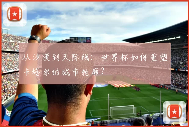 从沙漠到天际线:世界杯如何重塑卡塔尔的城市轮廓?