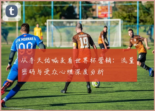 从李天佑喊麦看世界杯营销：流量密码与受众心理深度分析