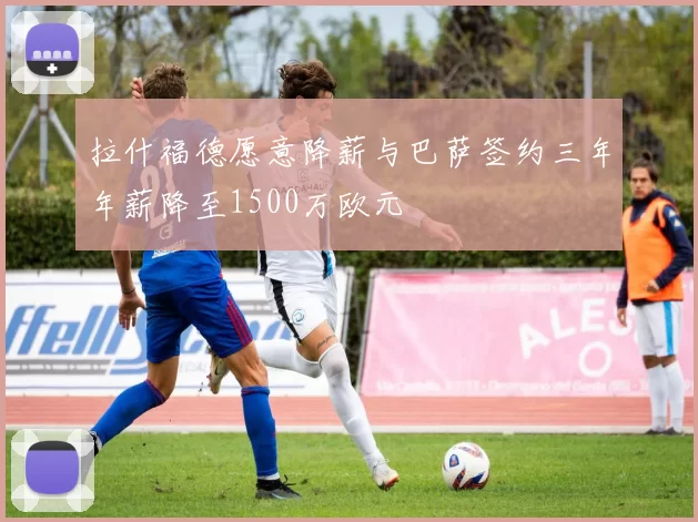 拉什福德愿意降薪与巴萨签约三年年薪降至1500万欧元