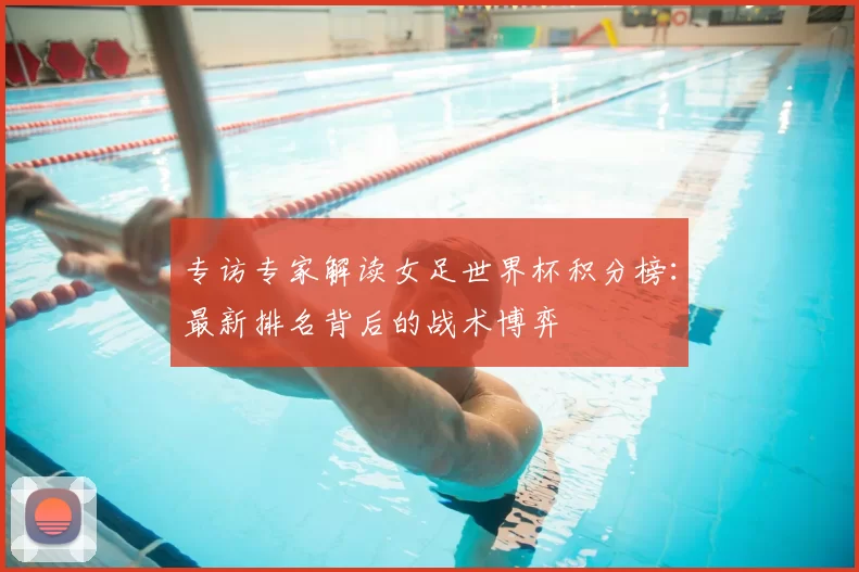 专访专家解读女足世界杯积分榜：最新排名背后的战术博弈