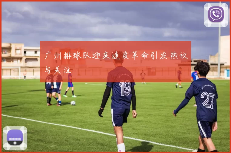 广州排球队迎来速度革命引发热议与关注