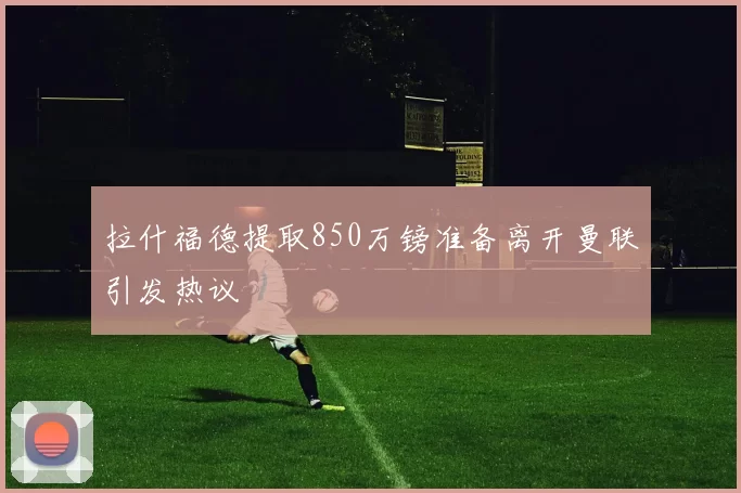 拉什福德提取850万镑准备离开曼联引发热议