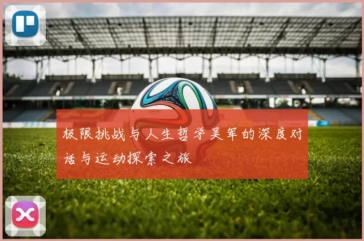 极限挑战与人生哲学吴军的深度对话与运动探索之旅