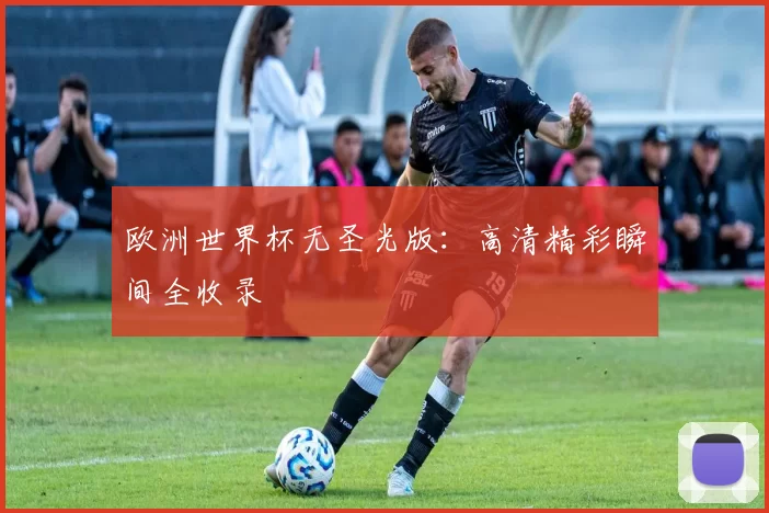 欧洲世界杯无圣光版:高清精彩瞬间全收录