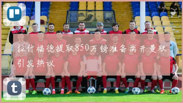 拉什福德提取850万镑准备离开曼联引发热议