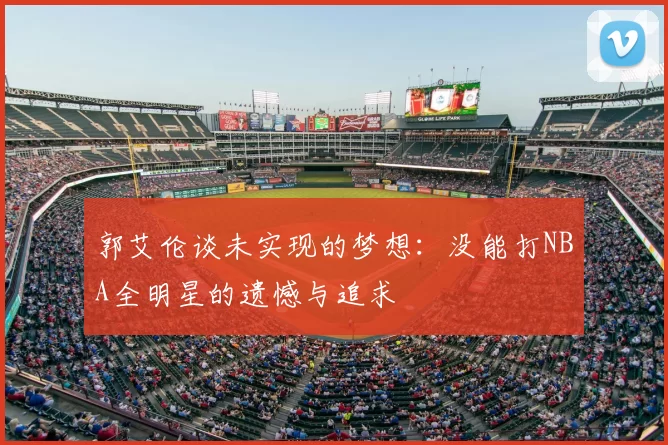 郭艾伦谈未实现的梦想：没能打NBA全明星的遗憾与追求