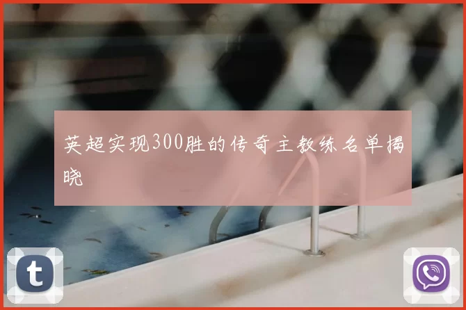 英超实现300胜的传奇主教练名单揭晓