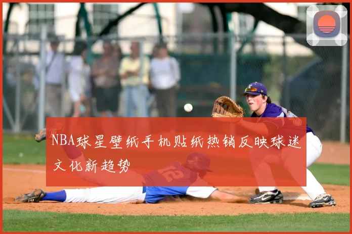 NBA球星壁纸手机贴纸热销反映球迷文化新趋势