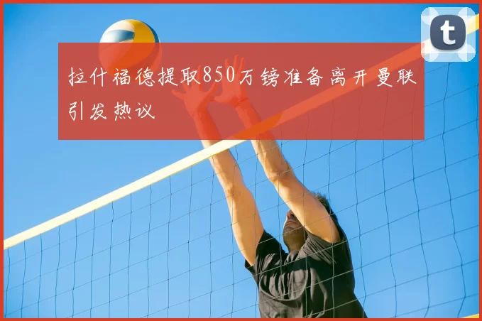拉什福德提取850万镑准备离开曼联引发热议