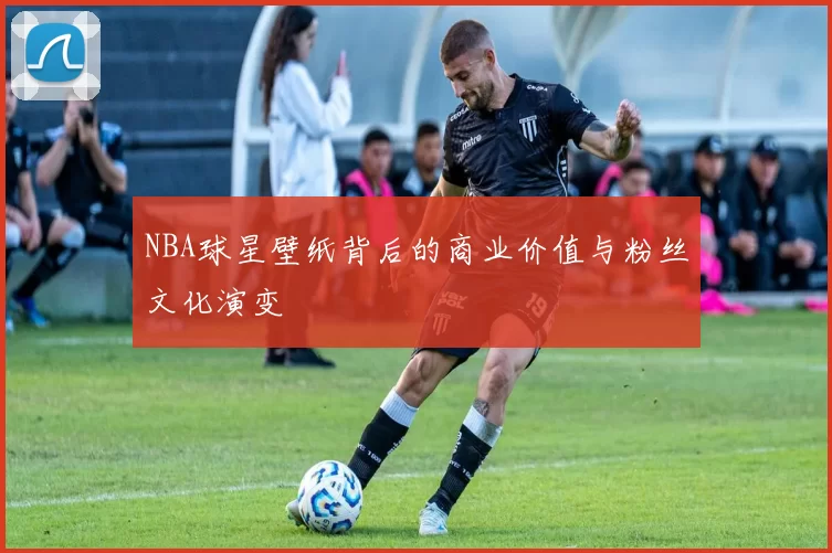 NBA球星壁纸背后的商业价值与粉丝文化演变