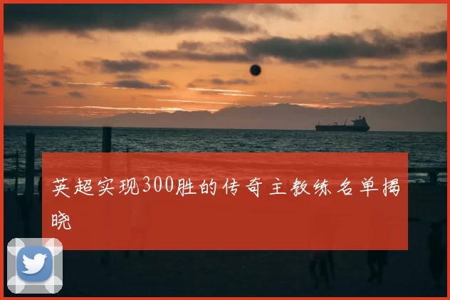 英超实现300胜的传奇主教练名单揭晓