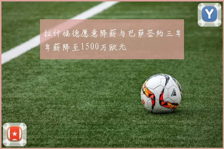 拉什福德愿意降薪与巴萨签约三年年薪降至1500万欧元