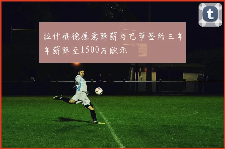 拉什福德愿意降薪与巴萨签约三年年薪降至1500万欧元