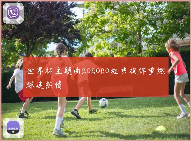 世界杯主题曲gogogo经典旋律重燃球迷热情