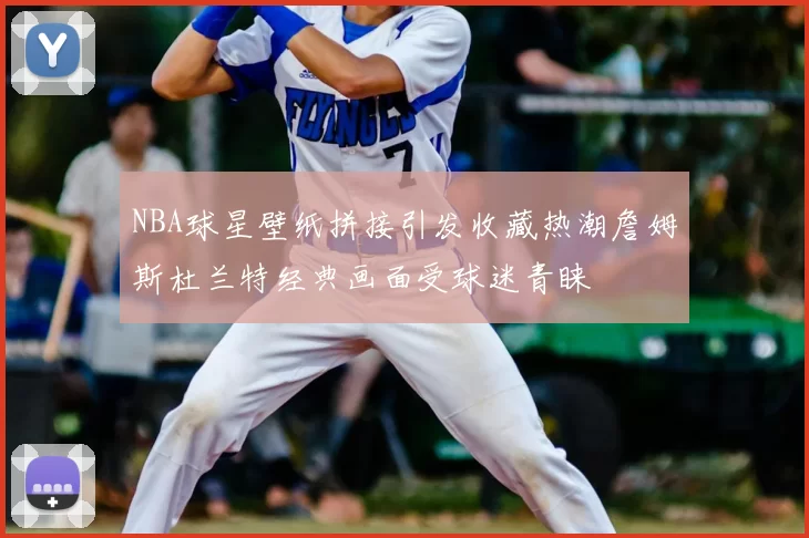 NBA球星壁纸拼接引发收藏热潮詹姆斯杜兰特经典画面受球迷青睐