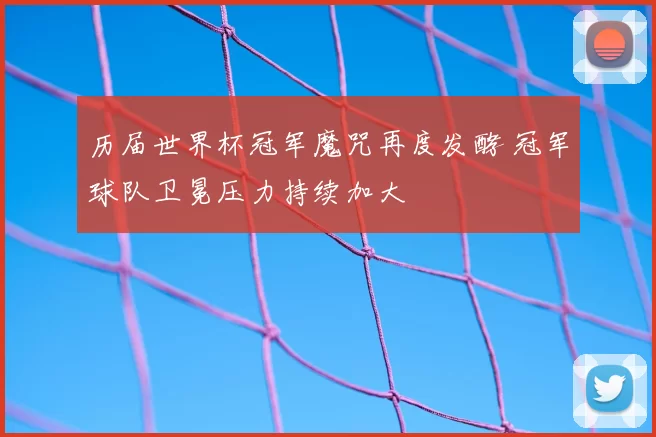 历届世界杯冠军魔咒再度发酵 冠军球队卫冕压力持续加大