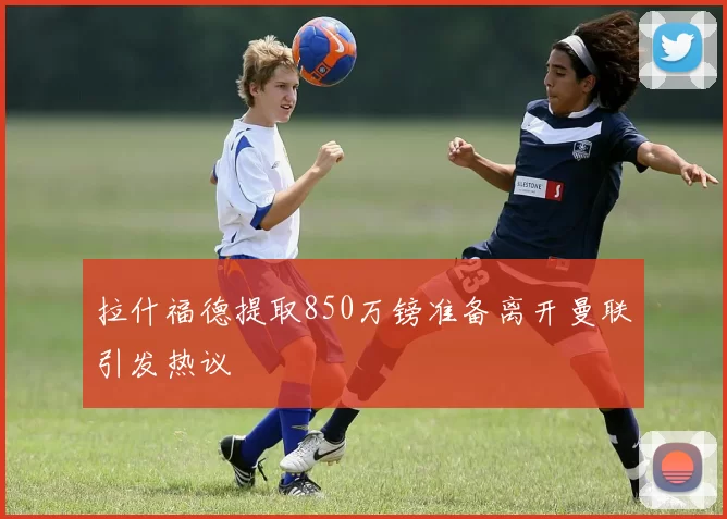 拉什福德提取850万镑准备离开曼联引发热议
