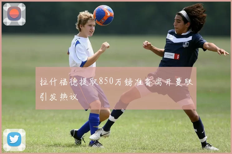 拉什福德提取850万镑准备离开曼联引发热议