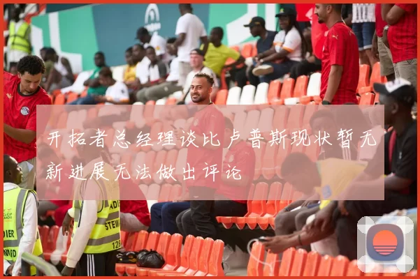 开拓者总经理谈比卢普斯现状暂无新进展无法做出评论