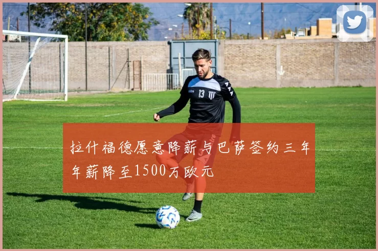 拉什福德愿意降薪与巴萨签约三年年薪降至1500万欧元