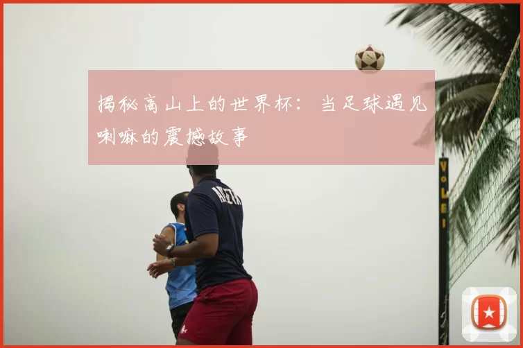 揭秘高山上的世界杯:当足球遇见喇嘛的震撼故事