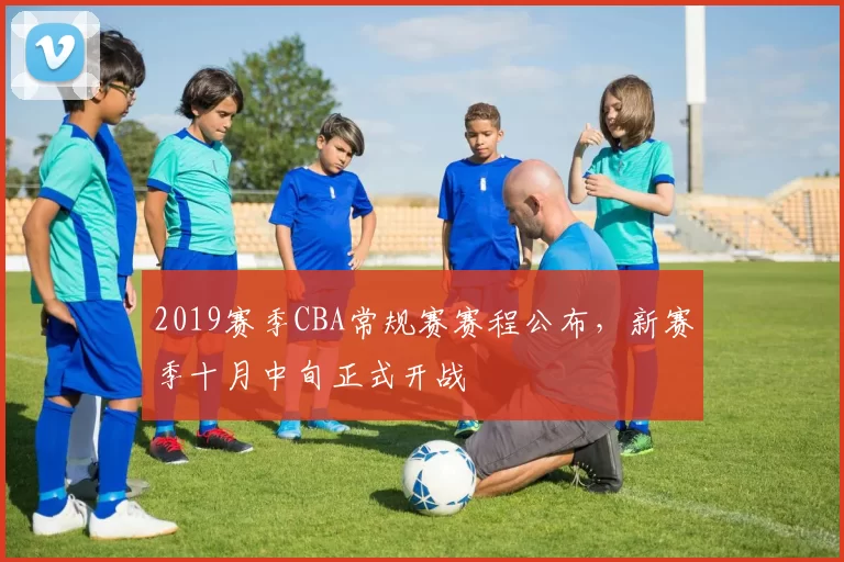 2019赛季CBA常规赛赛程公布，新赛季十月中旬正式开战
