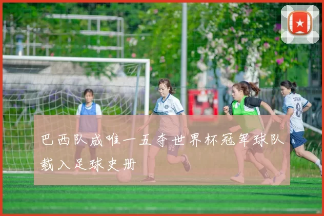 巴西队成唯一五夺世界杯冠军球队载入足球史册