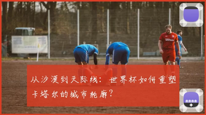 从沙漠到天际线：世界杯如何重塑卡塔尔的城市轮廓？