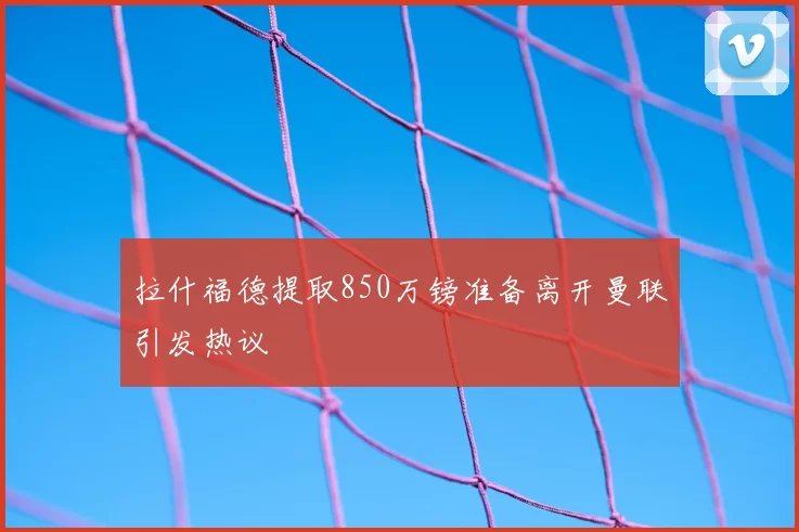 拉什福德提取850万镑准备离开曼联引发热议