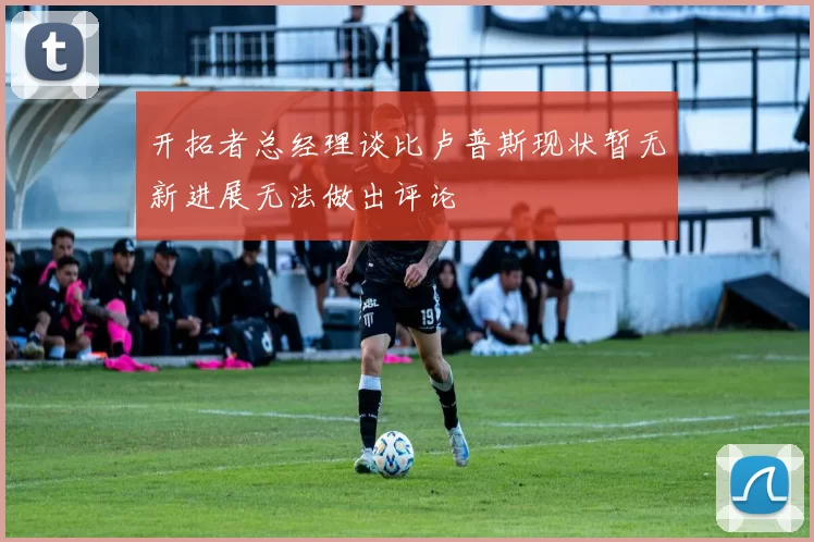开拓者总经理谈比卢普斯现状暂无新进展无法做出评论